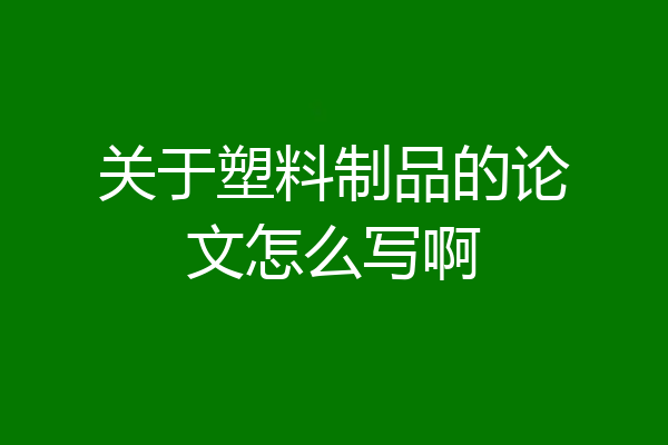 关于塑料制品的论文怎么写啊