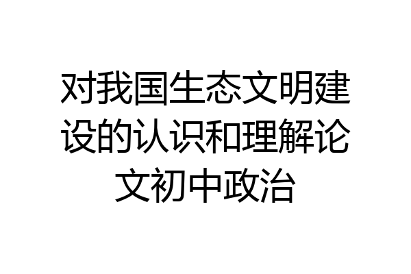 对我国生态文明建设的认识和理解论文初中政治