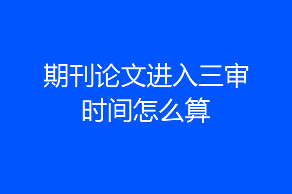 期刊论文进入三审时间怎么算
