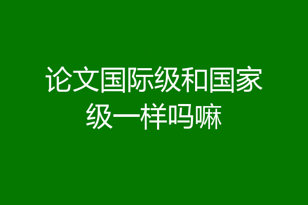 论文国际级和国家级一样吗嘛