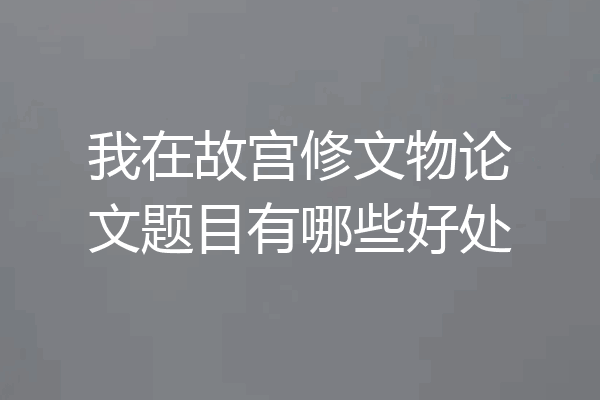 我在故宫修文物论文题目有哪些好处