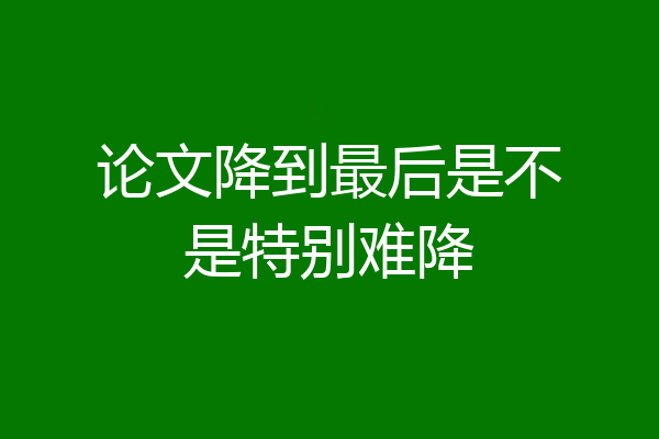 论文降到最后是不是特别难降