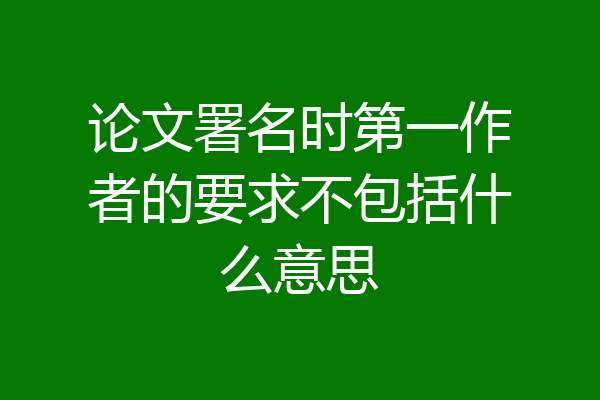 论文署名时第一作者的要求不包括什么意思
