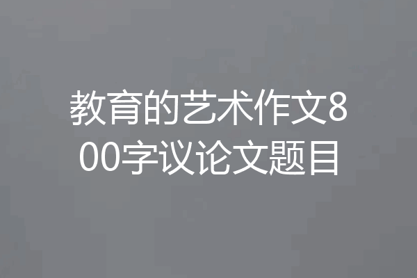 教育的艺术作文800字议论文题目