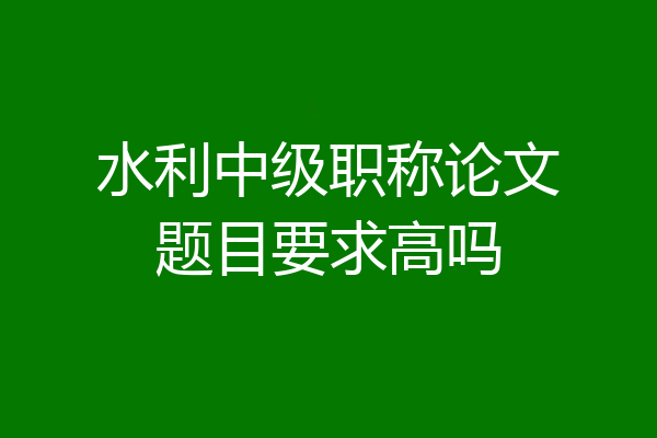 水利中级职称论文题目要求高吗
