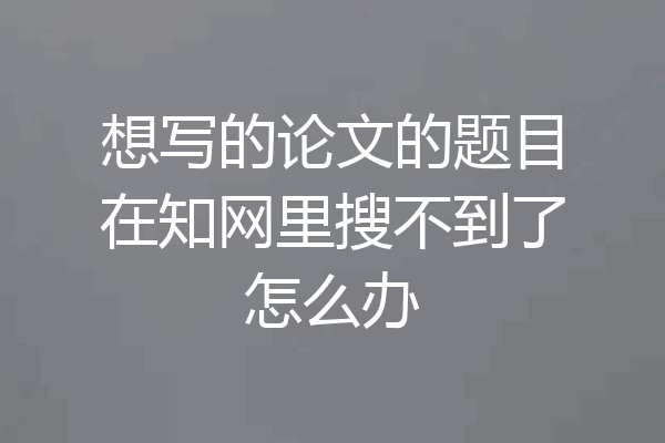 想写的论文的题目在知网里搜不到了怎么办