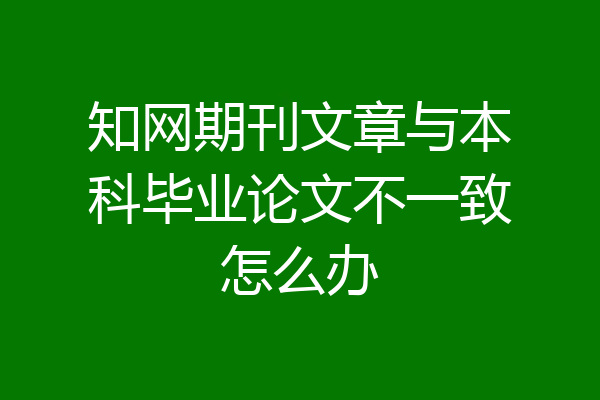 知网期刊文章与本科毕业论文不一致怎么办