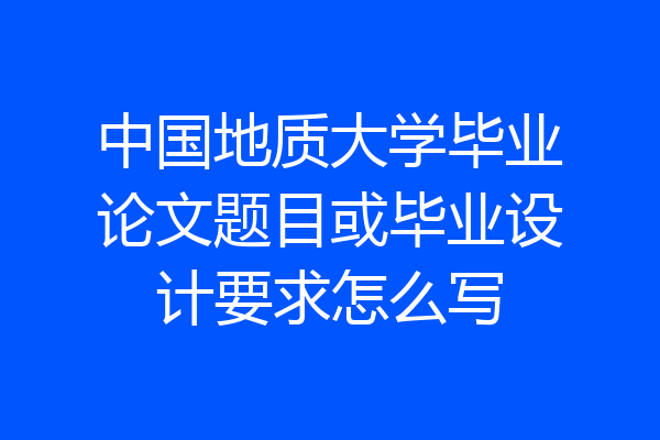 中国地质大学毕业论文题目或毕业设计要求怎么写