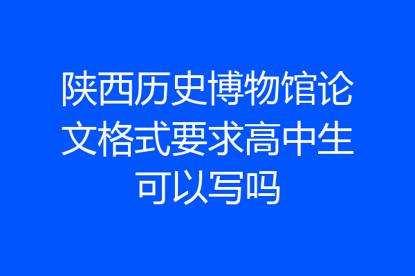 陕西历史博物馆论文格式要求高中生可以写吗