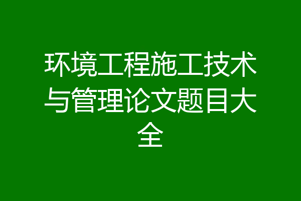 环境工程施工技术与管理论文题目大全