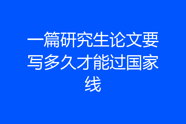 一篇研究生论文要写多久才能过国家线