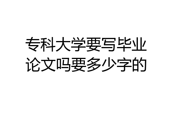 专科大学要写毕业论文吗要多少字的