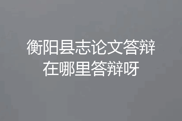 衡阳县志论文答辩在哪里答辩呀