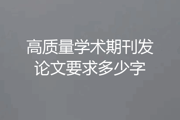 高质量学术期刊发论文要求多少字