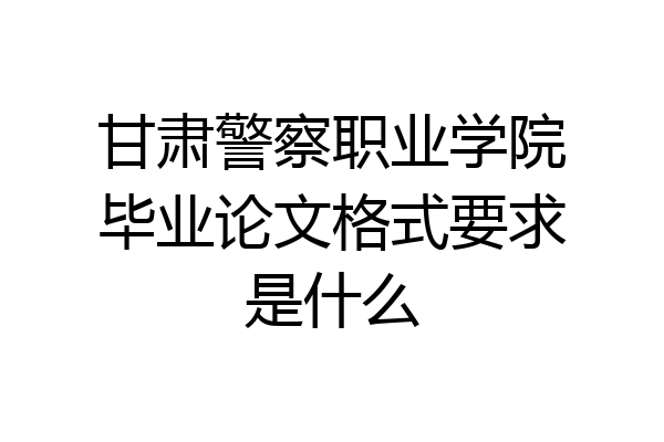 甘肃警察职业学院毕业论文格式要求是什么