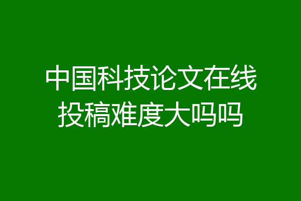 中国科技论文在线投稿难度大吗吗
