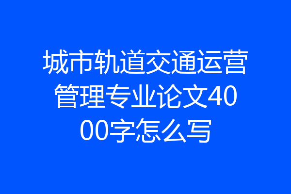 城市轨道交通运营管理专业论文4000字怎么写