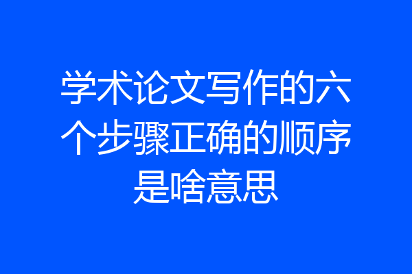 学术论文写作的六个步骤正确的顺序是啥意思