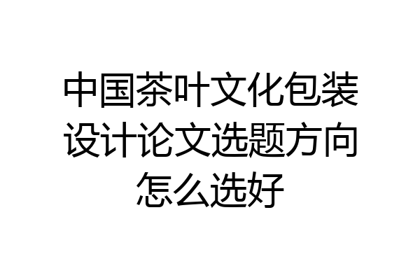中国茶叶文化包装设计论文选题方向怎么选好