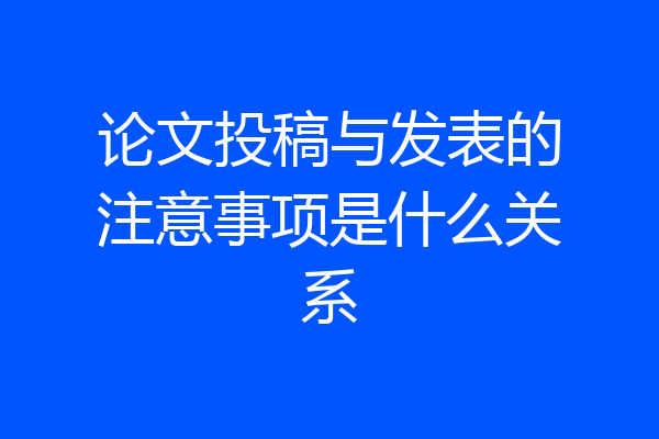 论文投稿与发表的注意事项是什么关系