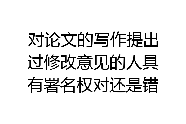 对论文的写作提出过修改意见的人具有署名权对还是错