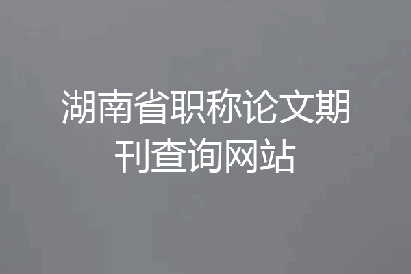 湖南省职称论文期刊查询网站