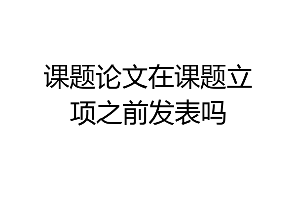 课题论文在课题立项之前发表吗