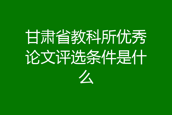甘肃省教科所优秀论文评选条件是什么