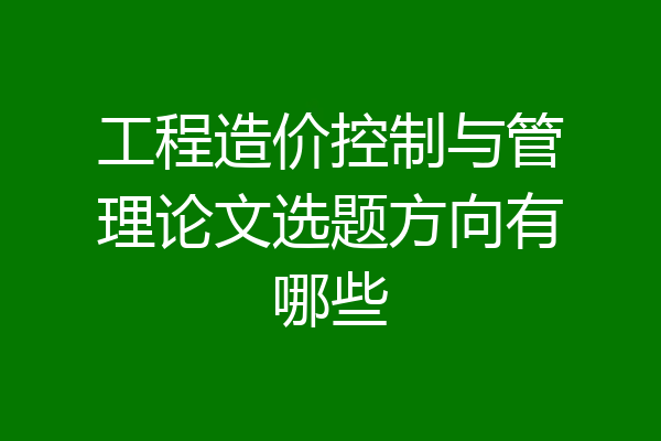 工程造价控制与管理论文选题方向有哪些