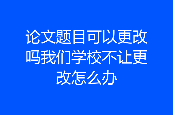 论文题目可以更改吗我们学校不让更改怎么办