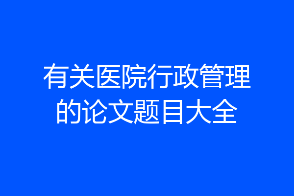 有关医院行政管理的论文题目大全
