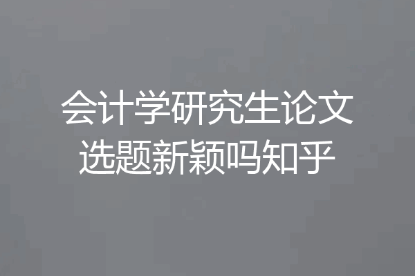 会计学研究生论文选题新颖吗知乎