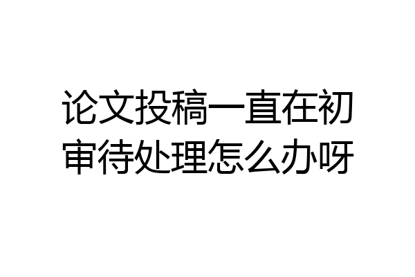 论文投稿一直在初审待处理怎么办呀