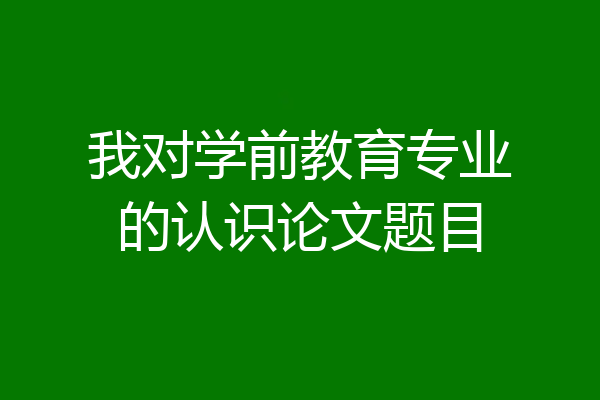 我对学前教育专业的认识论文题目