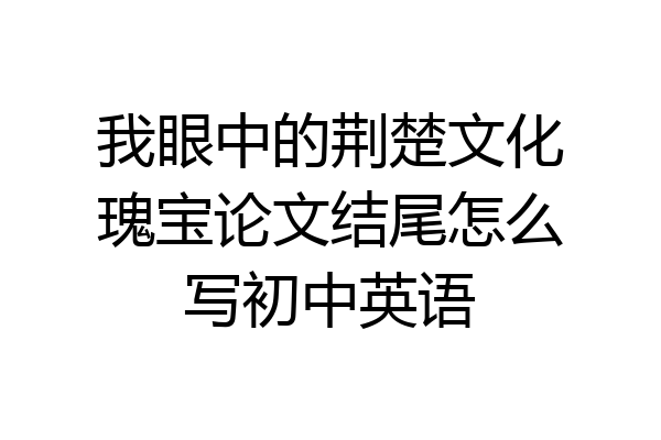 我眼中的荆楚文化瑰宝论文结尾怎么写初中英语