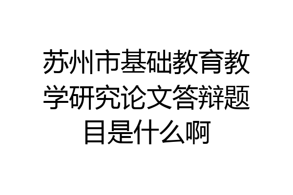 苏州市基础教育教学研究论文答辩题目是什么啊
