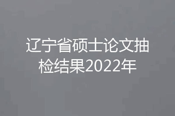 辽宁省硕士论文抽检结果2022年