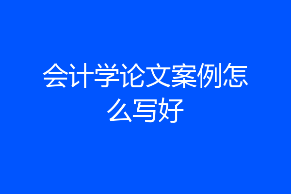 会计学论文案例怎么写好