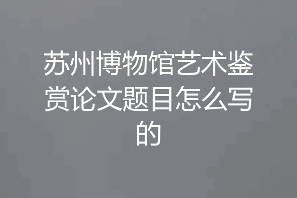 苏州博物馆艺术鉴赏论文题目怎么写的