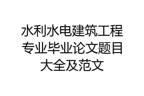 水利水电建筑工程专业毕业论文题目大全及范文