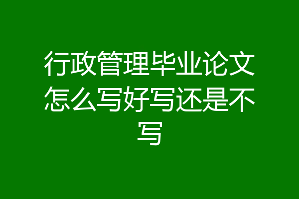行政管理毕业论文怎么写好写还是不写