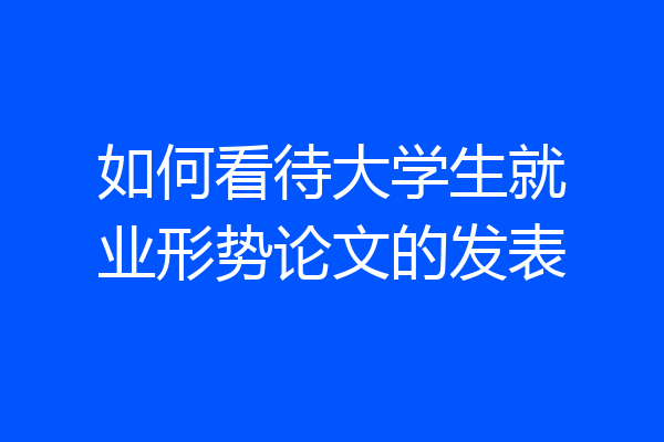 如何看待大学生就业形势论文的发表