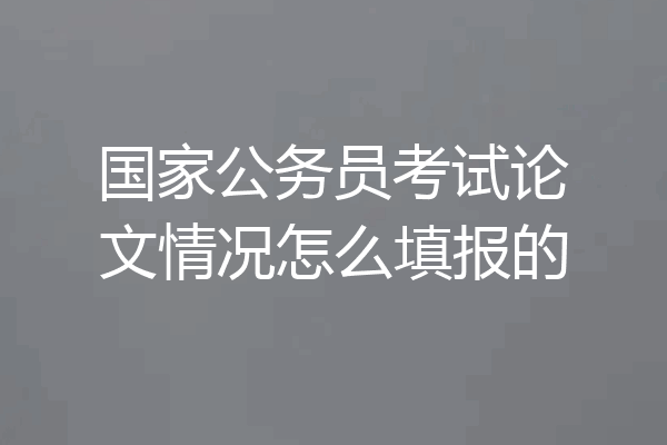 国家公务员考试论文情况怎么填报的