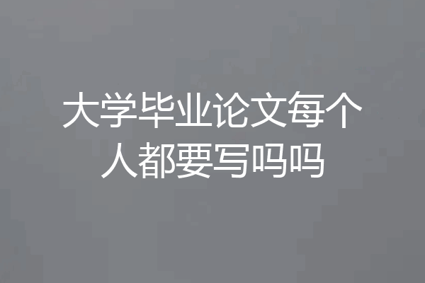 大学毕业论文每个人都要写吗吗