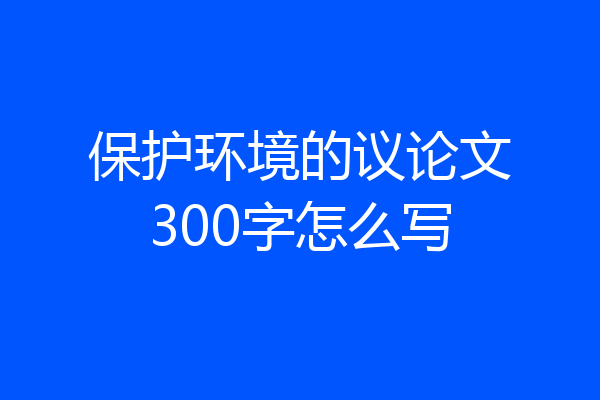 保护环境的议论文300字怎么写