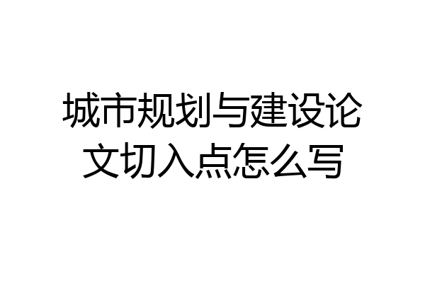 城市规划与建设论文切入点怎么写