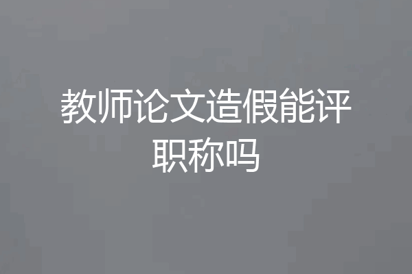 教师论文造假能评职称吗