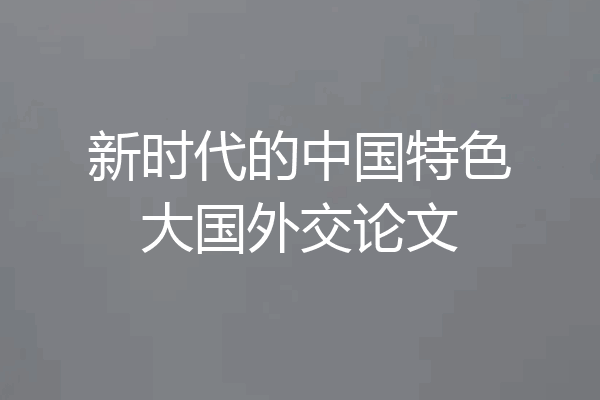 新时代的中国特色大国外交论文