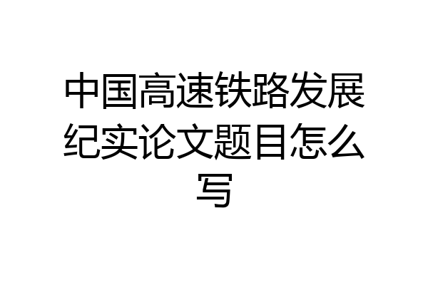 中国高速铁路发展纪实论文题目怎么写