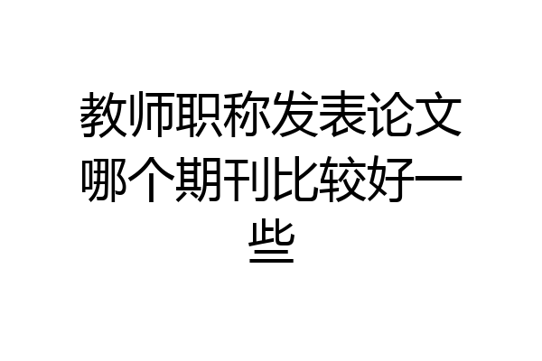 教师职称发表论文哪个期刊比较好一些